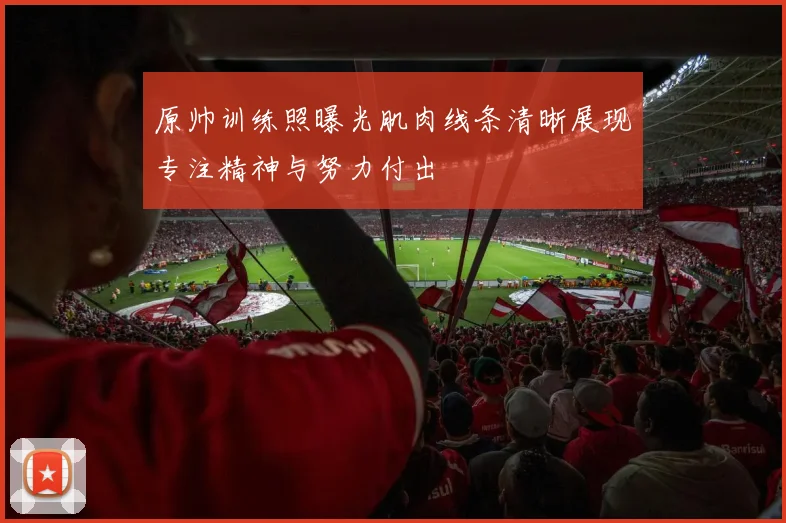 原帅训练照曝光肌肉线条清晰展现专注精神与努力付出