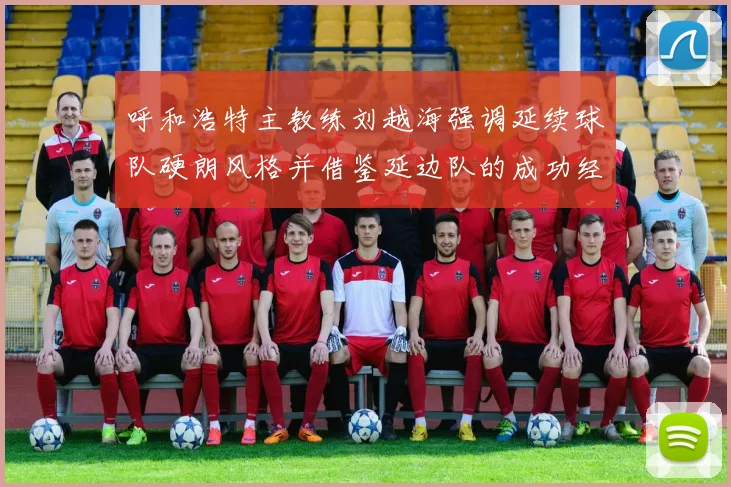 呼和浩特主教练刘越海强调延续球队硬朗风格并借鉴延边队的成功经验