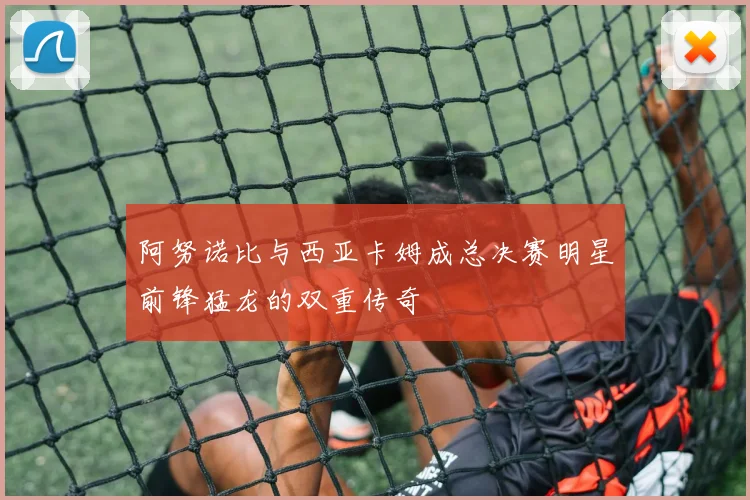 阿努诺比与西亚卡姆成总决赛明星前锋猛龙的双重传奇