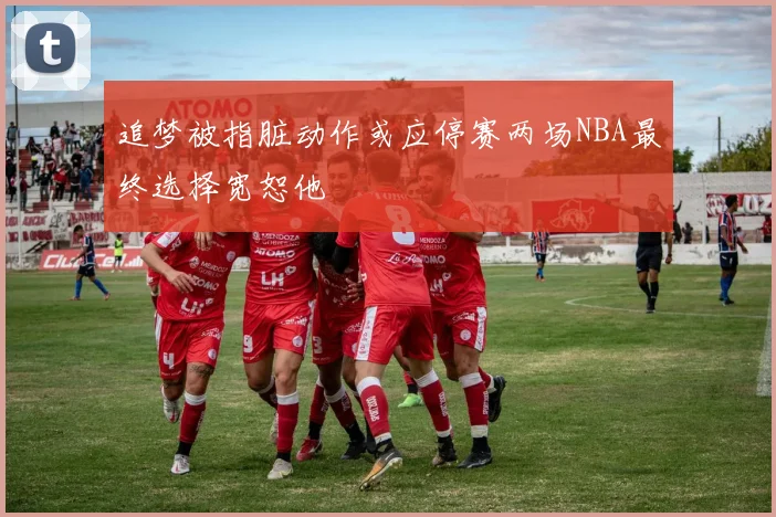 追梦被指脏动作或应停赛两场NBA最终选择宽恕他