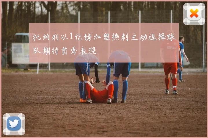 托纳利以1亿镑加盟热刺主动选择球队期待首秀表现