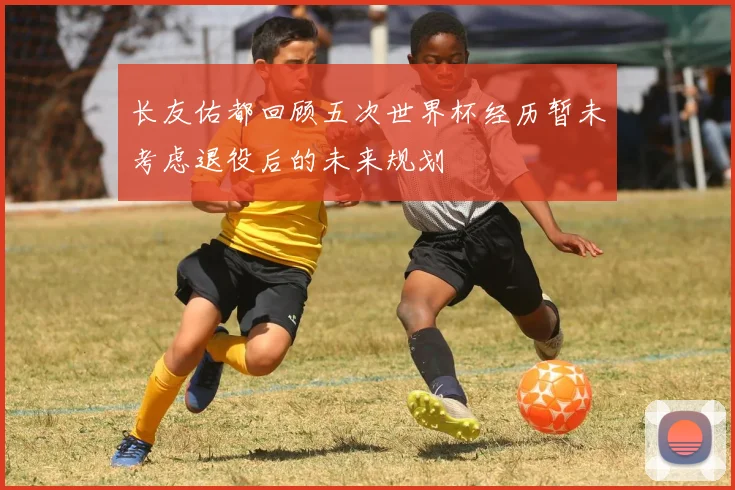 长友佑都回顾五次世界杯经历暂未考虑退役后的未来规划