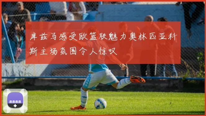 库兹马感受欧篮联魅力奥林匹亚科斯主场氛围令人惊叹