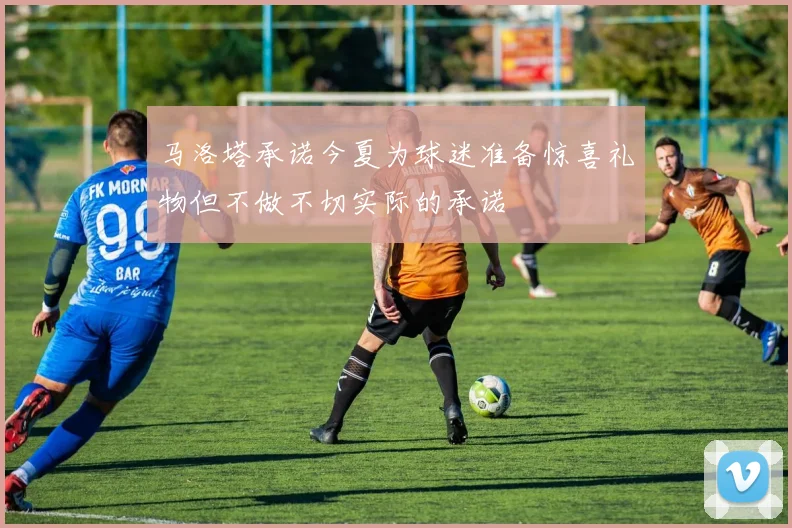 马洛塔承诺今夏为球迷准备惊喜礼物但不做不切实际的承诺