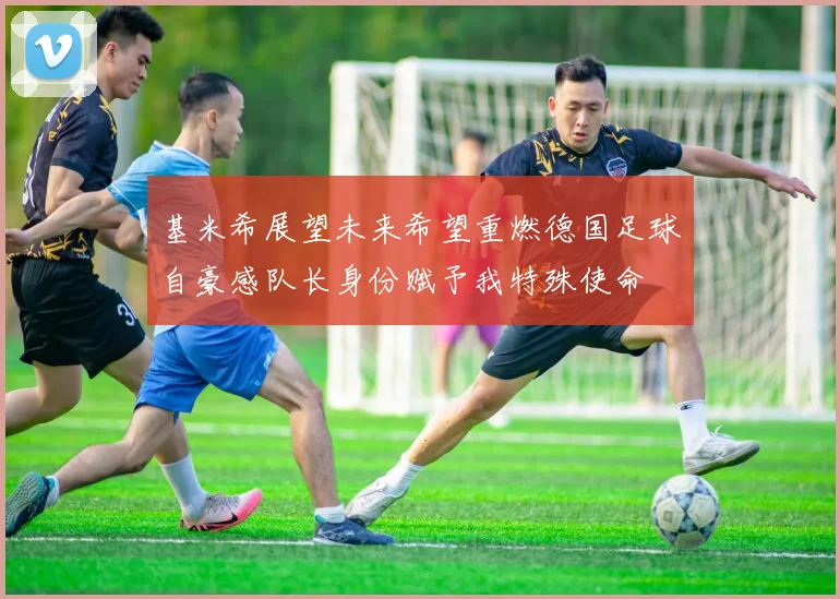 基米希展望未来希望重燃德国足球自豪感队长身份赋予我特殊使命