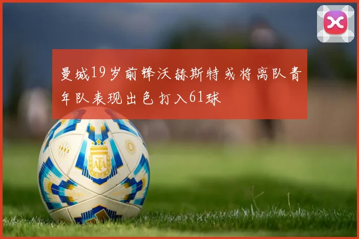 曼城19岁前锋沃赫斯特或将离队青年队表现出色打入61球