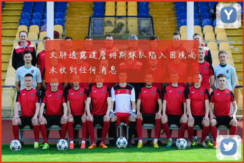 文胖透露追詹姆斯球队陷入困境尚未收到任何消息