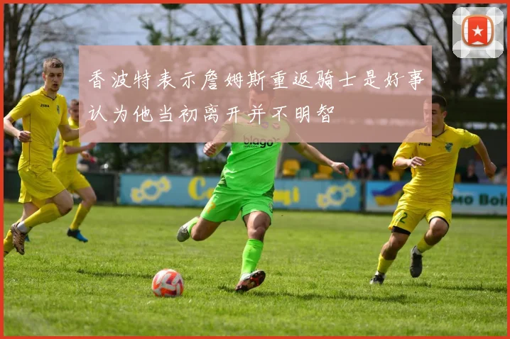 香波特表示詹姆斯重返骑士是好事认为他当初离开并不明智