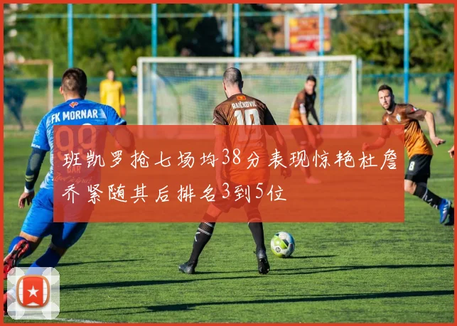 班凯罗抢七场均38分表现惊艳杜詹乔紧随其后排名3到5位