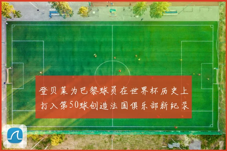 登贝莱为巴黎球员在世界杯历史上打入第50球创造法国俱乐部新纪录